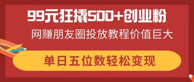 （14247期）99元狂撬500+创业粉，网赚朋友圈投放教程价值巨大，单日五位数轻松变现-AI搞钱研究院